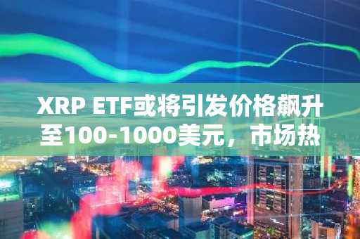 XRP ETF或将引发价格飙升至100-1000美元，市场热议再起