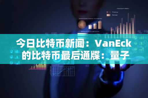 今日比特币新闻：VanEck 的比特币最后通牒：量子安全隐私还是退出？