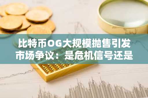 比特币OG大规模抛售引发市场争议：是危机信号还是战略调整？