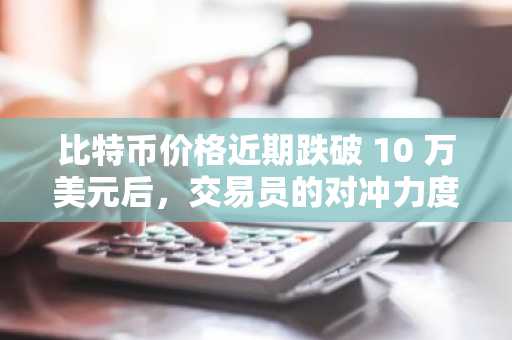比特币价格近期跌破 10 万美元后，交易员的对冲力度有多大？