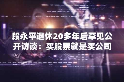 段永平退休20多年后罕见公开访谈：买股票就是买公司，但真正懂这句话的人不到1%