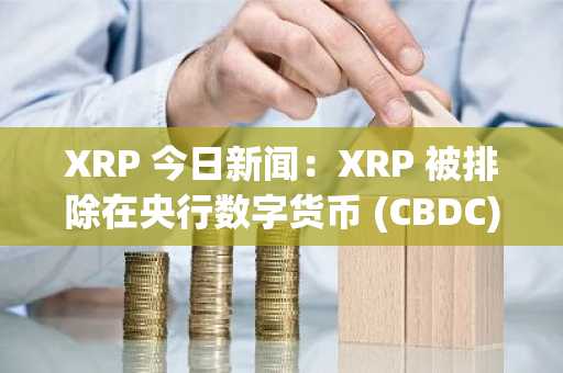 XRP 今日新闻：XRP 被排除在央行数字货币 (CBDC) 之外，推动机构投资者推动 ETF 驱动型增长