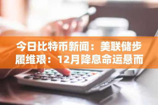 今日比特币新闻：美联储步履维艰：12月降息命运悬而未决