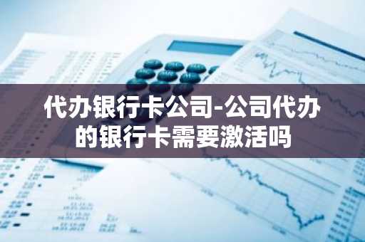 代办银行卡公司-公司代办的银行卡需要激活吗