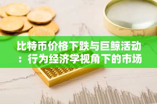 比特币价格下跌与巨鲸活动:行为经济学视角下的市场动态与投资者策略