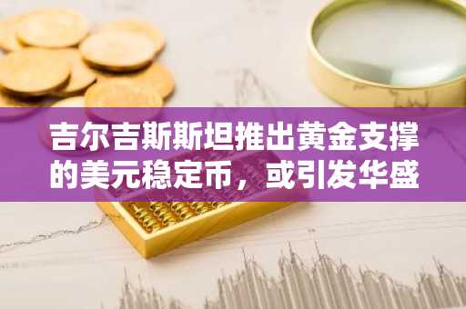 吉尔吉斯斯坦推出黄金支撑的美元稳定币，或引发华盛顿担忧