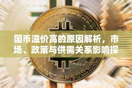 国币溢价高的原因解析,市场、政策与供需关系影响探究
