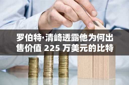 罗伯特·清崎透露他为何出售价值 225 万美元的比特币，以及他正在购买什么来替代比特币。
