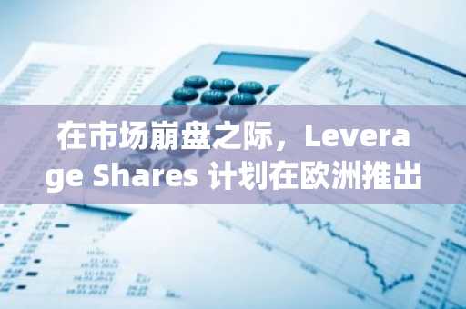 在市场崩盘之际，Leverage Shares 计划在欧洲推出比特币和以太坊基金。