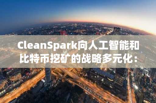CleanSpark向人工智能和比特币挖矿的战略多元化:数字基础设施领域的双引擎增长战略