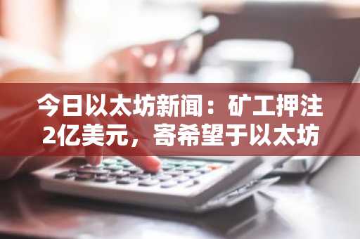 今日以太坊新闻：矿工押注2亿美元，寄希望于以太坊超级周期，看好其DeFi未来发展