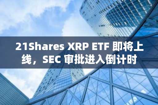 21Shares XRP ETF 即将上线，SEC 审批进入倒计时
