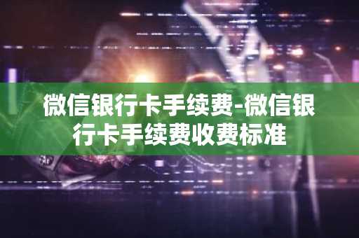 微信银行卡手续费-微信银行卡手续费收费标准