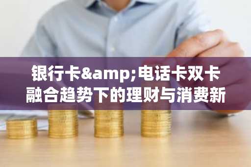 银行卡&电话卡双卡融合趋势下的理财与消费新视角