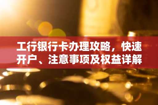 工行银行卡办理攻略，快速开户、注意事项及权益详解