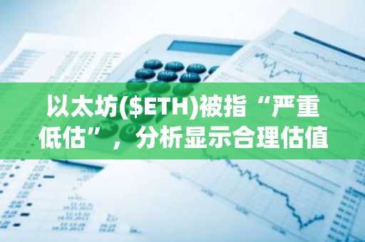 以太坊($ETH)被指“严重低估”，分析显示合理估值或高达9,869美元
