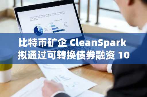 比特币矿企 CleanSpark 拟通过可转换债券融资 10 亿美元 加速拓展 AI 基础设施领域