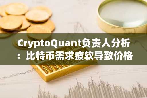 CryptoQuant负责人分析：比特币需求疲软导致价格下跌