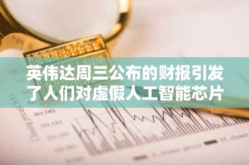 英伟达周三公布的财报引发了人们对虚假人工智能芯片需求的担忧