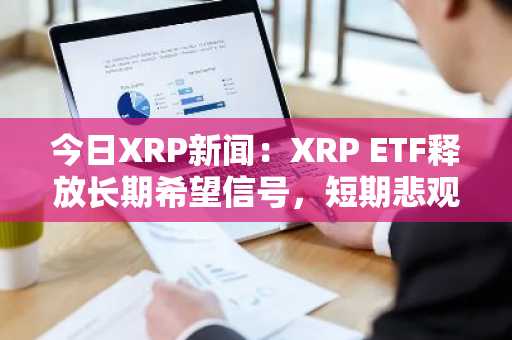 今日XRP新闻：XRP ETF释放长期希望信号，短期悲观情绪加剧