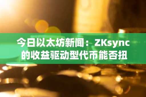今日以太坊新闻:ZKsync 的收益驱动型代币能否扭转 $ZK 的价格暴跌?