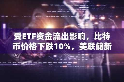 受ETF资金流出影响，比特币价格下跌10%，美联储新的流动性政策调整被忽视。