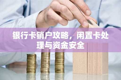 银行卡销户攻略，闲置卡处理与资金安全