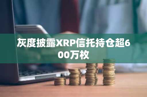 灰度披露XRP信托持仓超600万枚