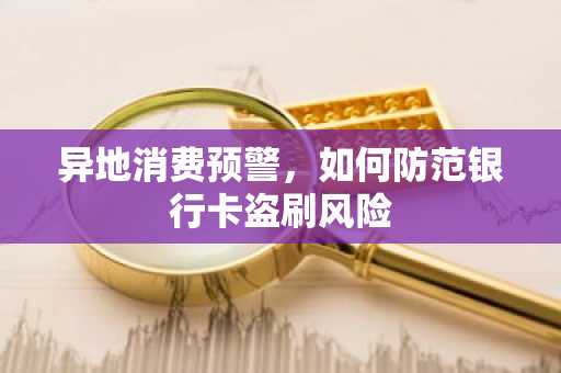 异地消费预警，如何防范银行卡盗刷风险