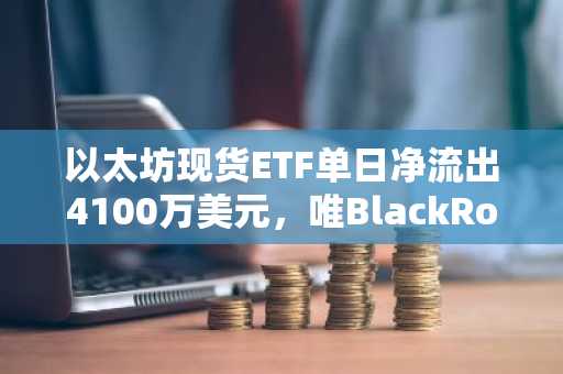 以太坊现货ETF单日净流出4100万美元，唯BlackRock逆势吸金