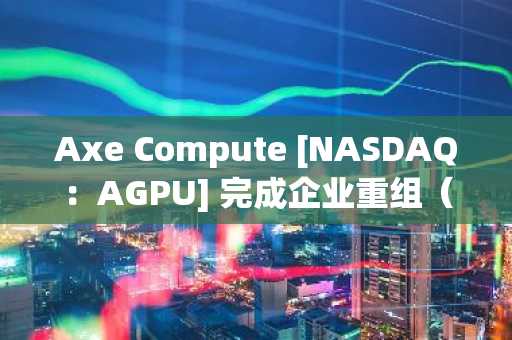Axe Compute [NASDAQ：AGPU] 完成企业重组（原POAI），企业级去中心化 GPU 算力 Aethir 正式进入主流市场