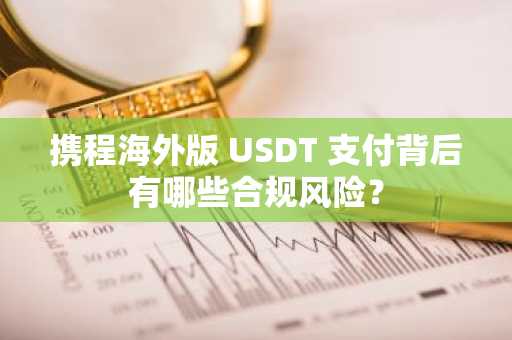 携程海外版 USDT 支付背后有哪些合规风险？