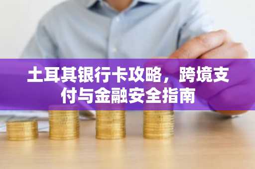 土耳其银行卡攻略，跨境支付与金融安全指南