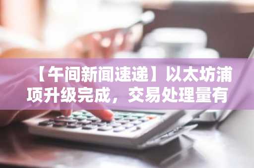 【午间新闻速递】以太坊浦项升级完成，交易处理量有望翻倍