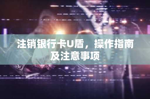注销银行卡U盾，操作指南及注意事项