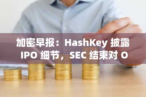 加密早报：HashKey 披露 IPO 细节，SEC 结束对 Ondo 的两年调查