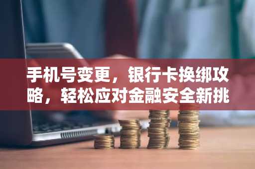 手机号变更，银行卡换绑攻略，轻松应对金融安全新挑战