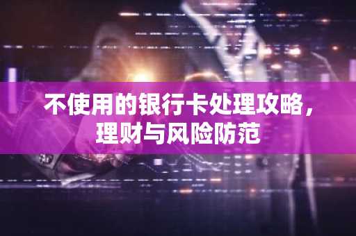 不使用的银行卡处理攻略，理财与风险防范