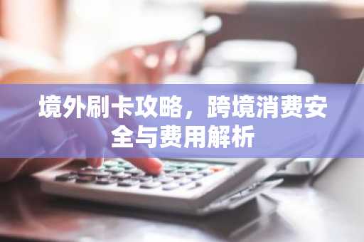 境外刷卡攻略，跨境消费安全与费用解析