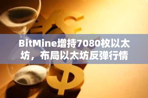 BitMine增持7080枚以太坊，布局以太坊反弹行情