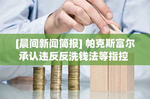 [晨间新闻简报] 帕克斯富尔承认违反反洗钱法等指控 外
