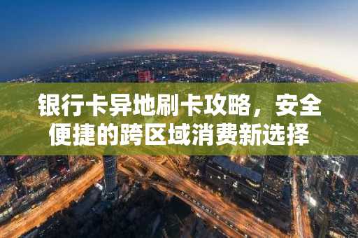 银行卡异地刷卡攻略，安全便捷的跨区域消费新选择