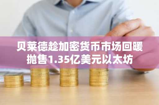 贝莱德趁加密货币市场回暖抛售1.35亿美元以太坊