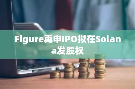 Figure再申IPO拟在Solana发股权