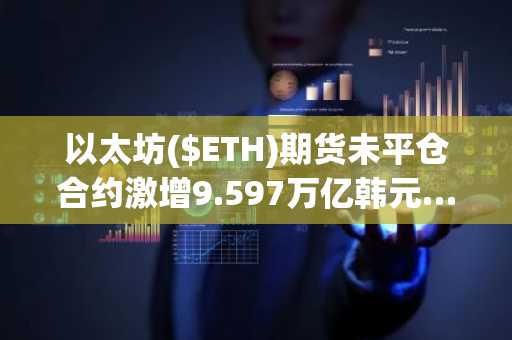 以太坊($ETH)期货未平仓合约激增9.597万亿韩元……短期见底信号初现？