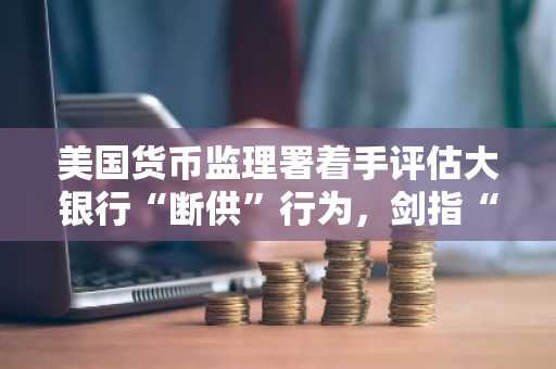 美国货币监理署着手评估大银行“断供”行为，剑指“武器化金融”