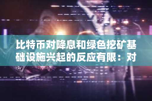 比特币对降息和绿色挖矿基础设施兴起的反应有限：对可持续性和机构采用的逆向投资策略