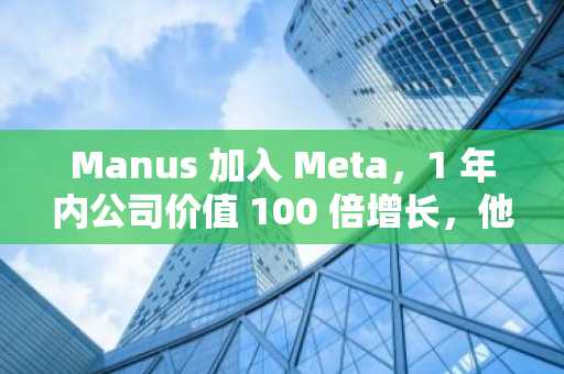 Manus 加入 Meta，1 年内公司价值 100 倍增长，他们做对了什么？