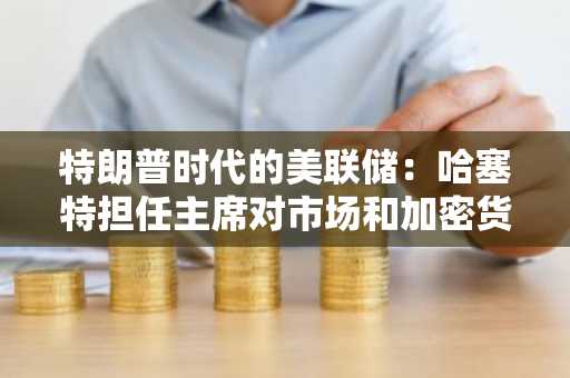 特朗普时代的美联储：哈塞特担任主席对市场和加密货币的影响