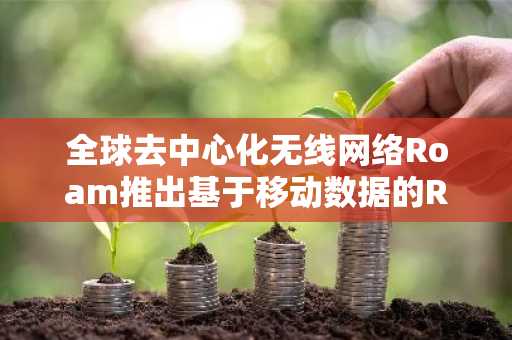 全球去中心化无线网络Roam推出基于移动数据的RWA模型“Roam Dollar”